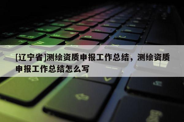 [辽宁省]测绘资质申报工作总结，测绘资质申报工作总结怎么写