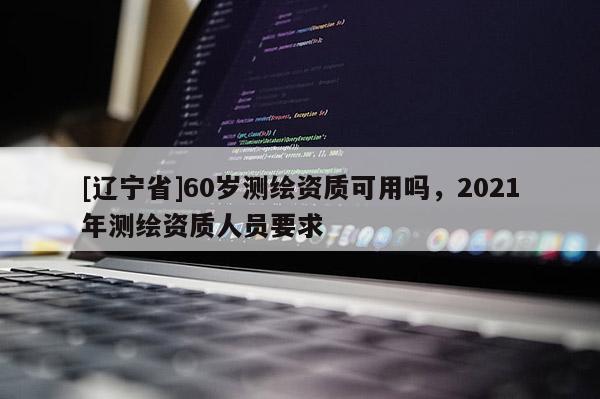 [辽宁省]60岁测绘资质可用吗，2021年测绘资质人员要求