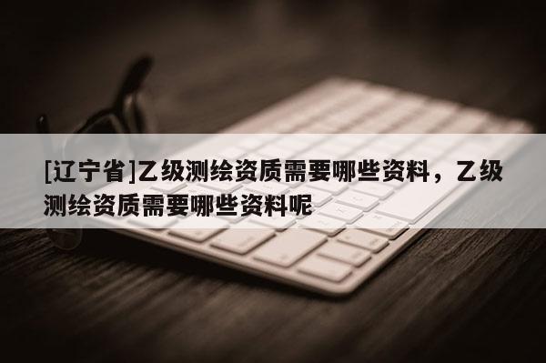 [辽宁省]乙级测绘资质需要哪些资料，乙级测绘资质需要哪些资料呢