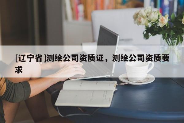 [辽宁省]测绘公司资质证，测绘公司资质要求