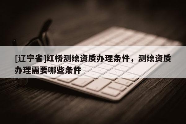 [辽宁省]红桥测绘资质办理条件，测绘资质办理需要哪些条件
