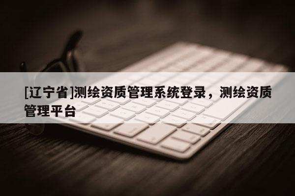[辽宁省]测绘资质管理系统登录，测绘资质管理平台