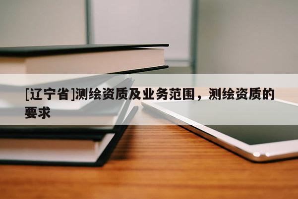 [辽宁省]测绘资质及业务范围，测绘资质的要求