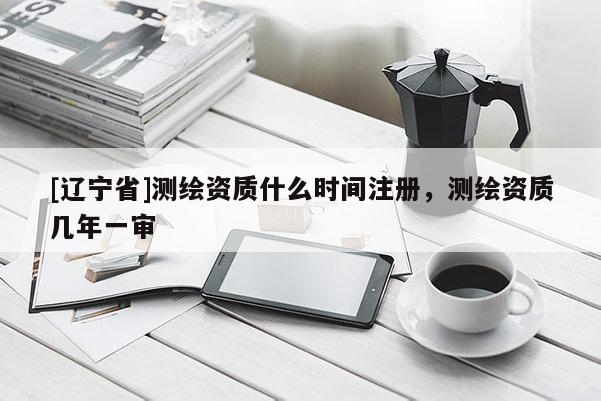 [辽宁省]测绘资质什么时间注册，测绘资质几年一审