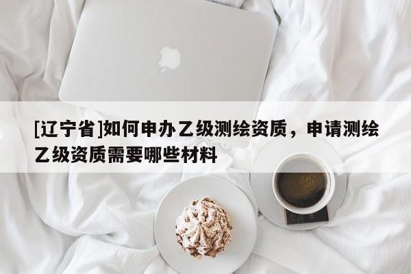 [辽宁省]如何申办乙级测绘资质，申请测绘乙级资质需要哪些材料