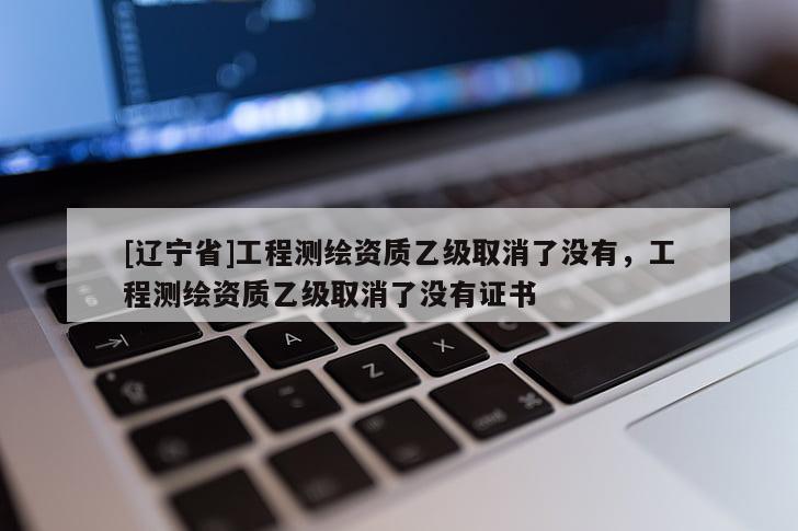 [辽宁省]工程测绘资质乙级取消了没有，工程测绘资质乙级取消了没有证书