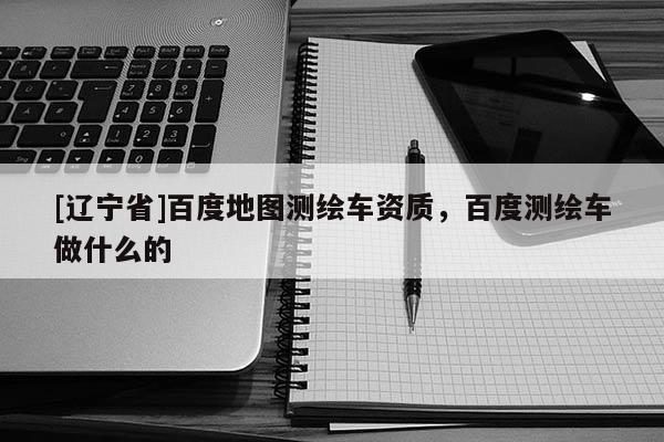 [辽宁省]百度地图测绘车资质，百度测绘车做什么的