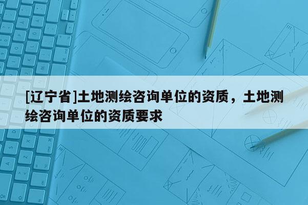 [辽宁省]土地测绘咨询单位的资质，土地测绘咨询单位的资质要求