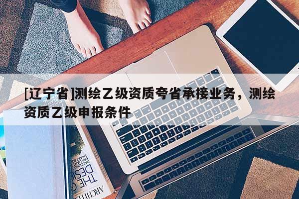 [辽宁省]测绘乙级资质夸省承接业务，测绘资质乙级申报条件