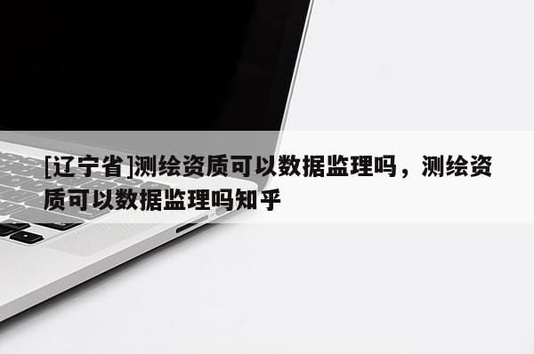 [辽宁省]测绘资质可以数据监理吗，测绘资质可以数据监理吗知乎