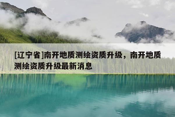 [辽宁省]南开地质测绘资质升级，南开地质测绘资质升级最新消息