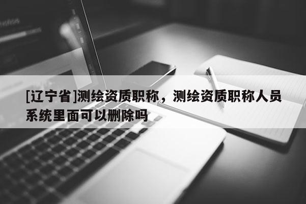 [辽宁省]测绘资质职称，测绘资质职称人员系统里面可以删除吗