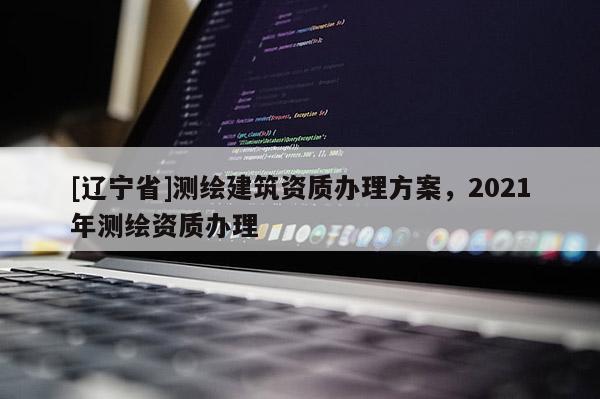 [辽宁省]测绘建筑资质办理方案，2021年测绘资质办理