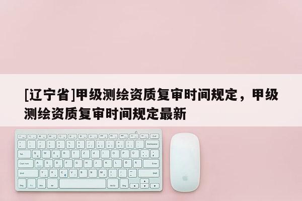 [辽宁省]甲级测绘资质复审时间规定，甲级测绘资质复审时间规定最新