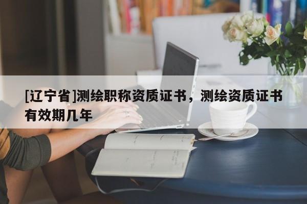 [辽宁省]测绘职称资质证书，测绘资质证书有效期几年
