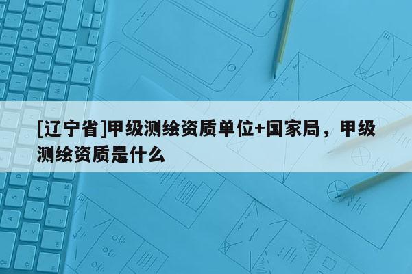 [辽宁省]甲级测绘资质单位+国家局，甲级测绘资质是什么