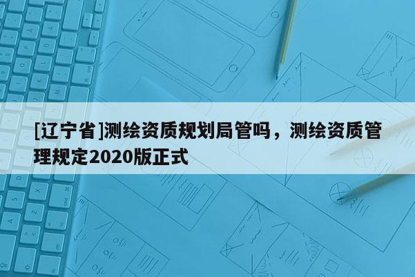 [辽宁省]测绘资质规划局管吗，测绘资质管理规定2020版正式