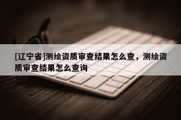 [辽宁省]测绘资质审查结果怎么查，测绘资质审查结果怎么查询