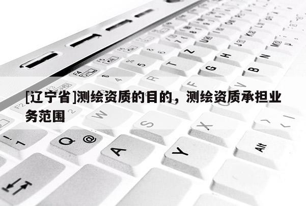 [辽宁省]测绘资质的目的，测绘资质承担业务范围