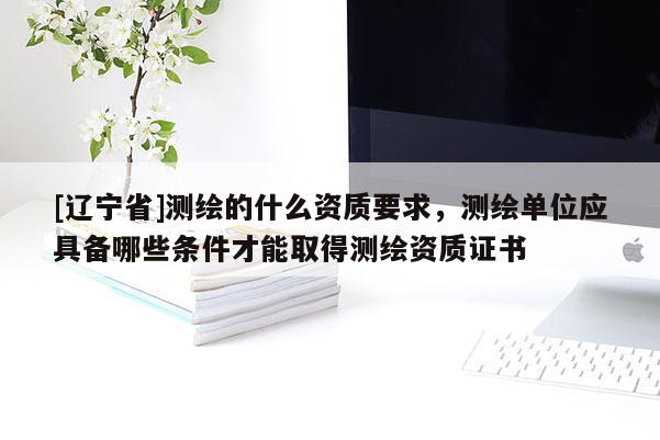 [辽宁省]测绘的什么资质要求，测绘单位应具备哪些条件才能取得测绘资质证书