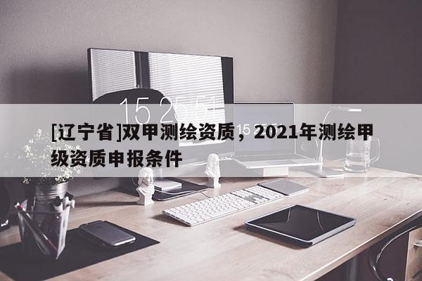 [辽宁省]双甲测绘资质，2021年测绘甲级资质申报条件