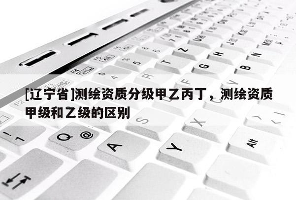 [辽宁省]测绘资质分级甲乙丙丁，测绘资质甲级和乙级的区别