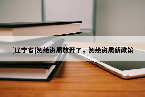 [辽宁省]测绘资质放开了，测绘资质新政策