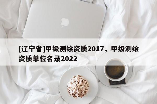 [辽宁省]甲级测绘资质2017，甲级测绘资质单位名录2022