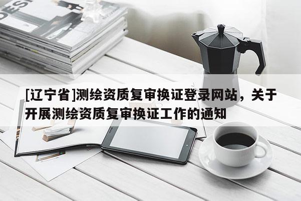 [辽宁省]测绘资质复审换证登录网站，关于开展测绘资质复审换证工作的通知