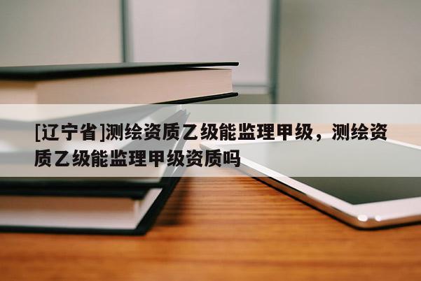 [辽宁省]测绘资质乙级能监理甲级，测绘资质乙级能监理甲级资质吗