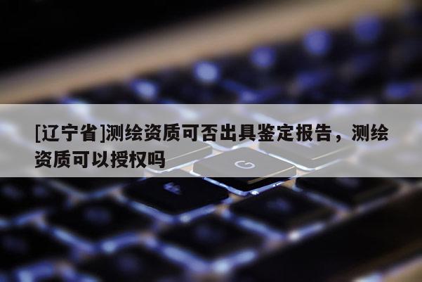 [辽宁省]测绘资质可否出具鉴定报告，测绘资质可以授权吗