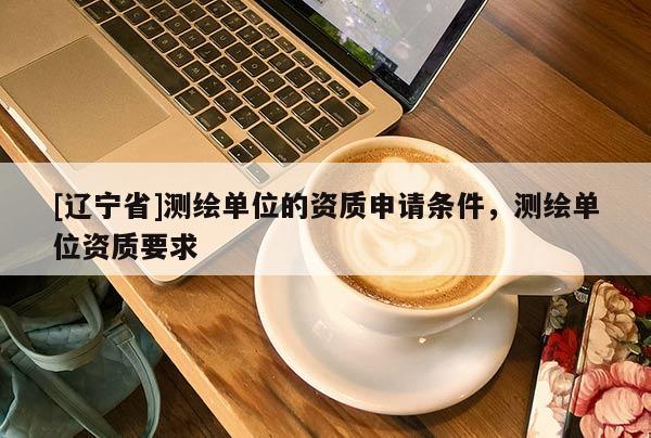 [辽宁省]测绘单位的资质申请条件，测绘单位资质要求