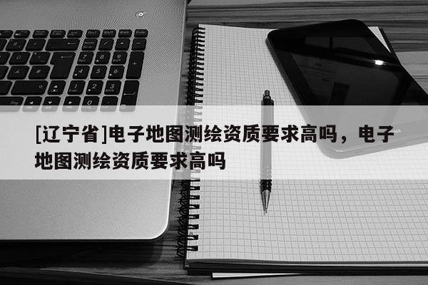[辽宁省]电子地图测绘资质要求高吗，电子地图测绘资质要求高吗