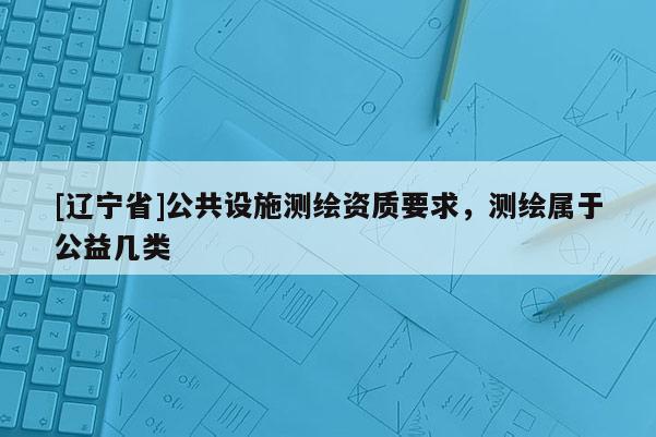 [辽宁省]公共设施测绘资质要求，测绘属于公益几类