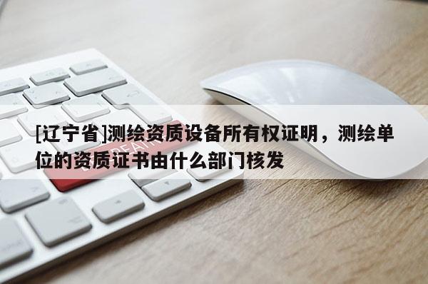 [辽宁省]测绘资质设备所有权证明，测绘单位的资质证书由什么部门核发