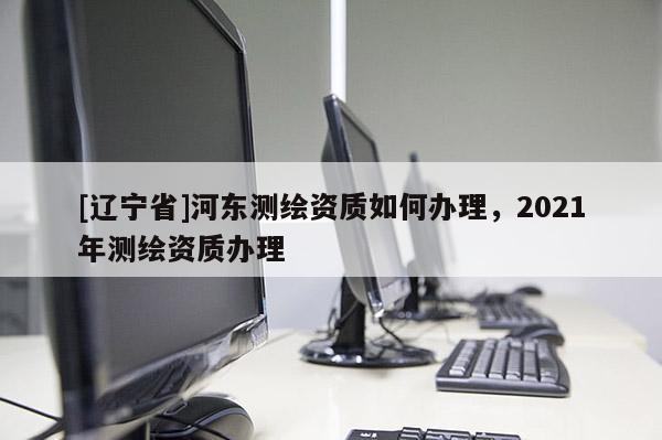 [辽宁省]河东测绘资质如何办理，2021年测绘资质办理
