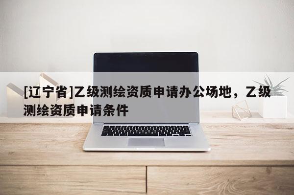 [辽宁省]乙级测绘资质申请办公场地，乙级测绘资质申请条件