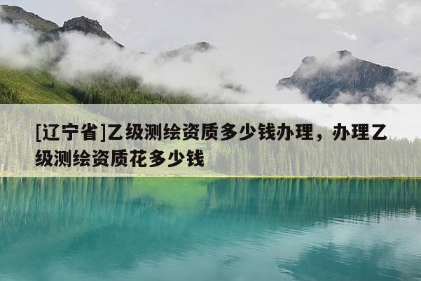 [辽宁省]乙级测绘资质多少钱办理，办理乙级测绘资质花多少钱