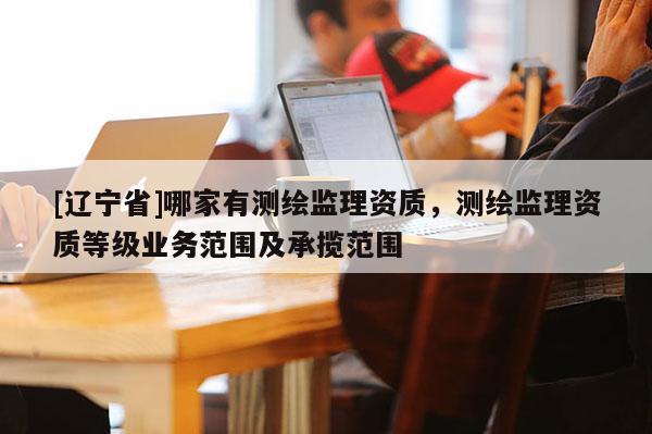 [辽宁省]哪家有测绘监理资质，测绘监理资质等级业务范围及承揽范围