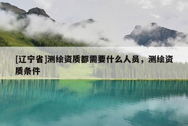 [辽宁省]测绘资质都需要什么人员，测绘资质条件