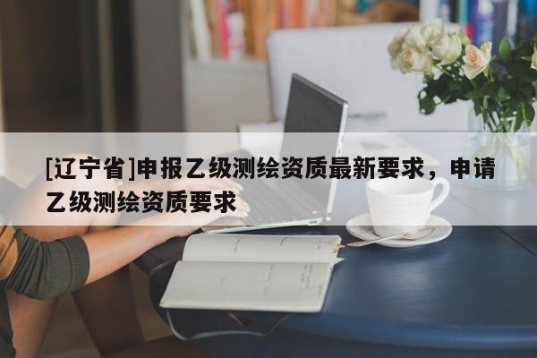 [辽宁省]申报乙级测绘资质最新要求，申请乙级测绘资质要求