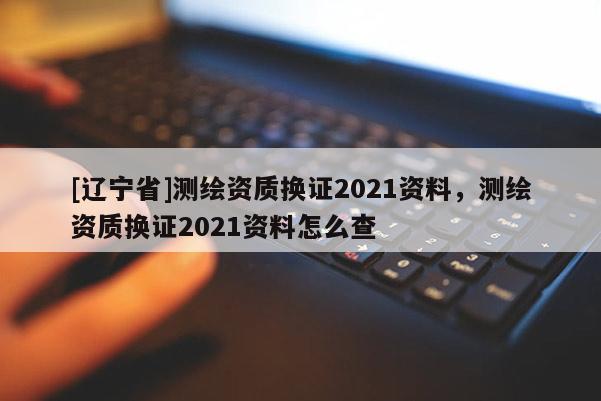 [辽宁省]测绘资质换证2021资料，测绘资质换证2021资料怎么查