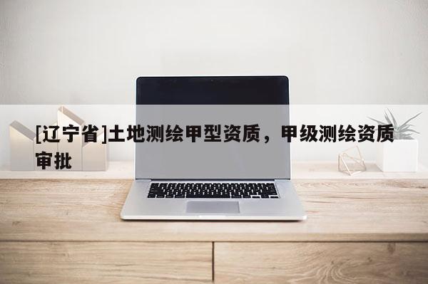 [辽宁省]土地测绘甲型资质，甲级测绘资质审批