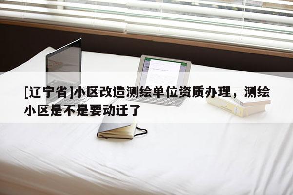 [辽宁省]小区改造测绘单位资质办理，测绘小区是不是要动迁了