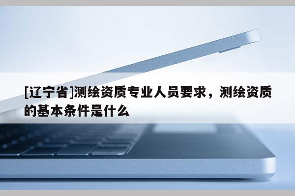[辽宁省]测绘资质专业人员要求，测绘资质的基本条件是什么
