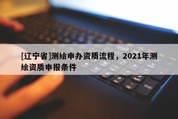 [辽宁省]测绘申办资质流程，2021年测绘资质申报条件