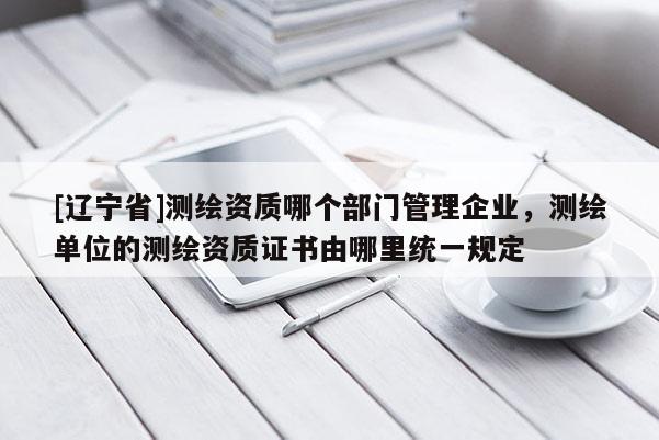[辽宁省]测绘资质哪个部门管理企业，测绘单位的测绘资质证书由哪里统一规定