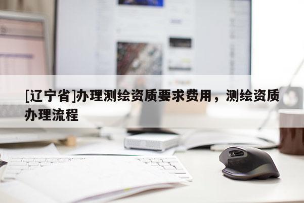 [辽宁省]办理测绘资质要求费用，测绘资质办理流程
