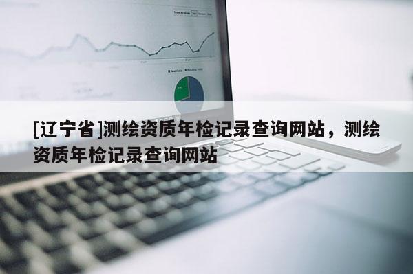 [辽宁省]测绘资质年检记录查询网站，测绘资质年检记录查询网站