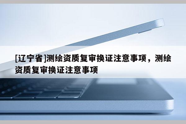 [辽宁省]测绘资质复审换证注意事项，测绘资质复审换证注意事项